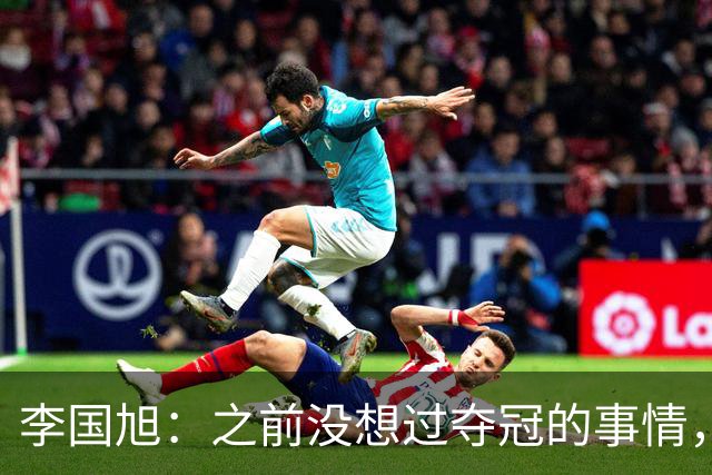 李国旭：之前没想过夺冠的事情，天津绝杀蓉城后认为还有夺冠希望
